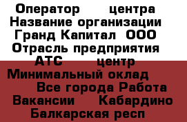 Оператор Call-центра › Название организации ­ Гранд Капитал, ООО › Отрасль предприятия ­ АТС, call-центр › Минимальный оклад ­ 30 000 - Все города Работа » Вакансии   . Кабардино-Балкарская респ.